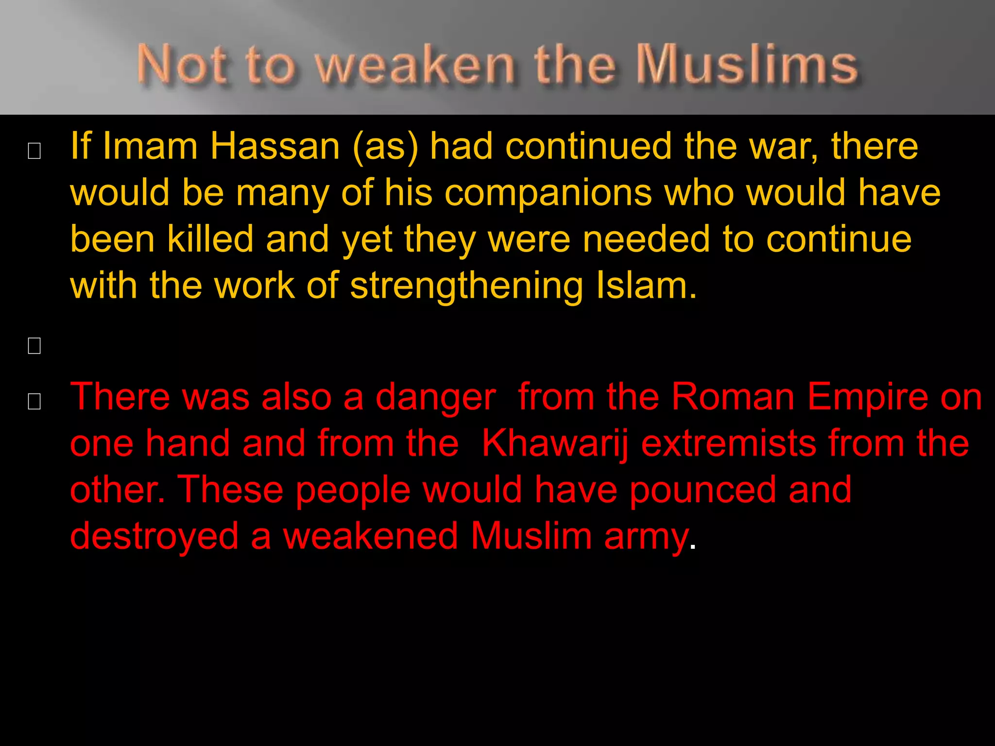 If Imam Hassan (as) had continued the war, there
would be many of his companions who would have
been killed and yet they were needed to continue
with the work of strengthening Islam.
There was also a danger from the Roman Empire on
one hand and from the Khawarij extremists from the
other. These people would have pounced and
destroyed a weakened Muslim army.
 