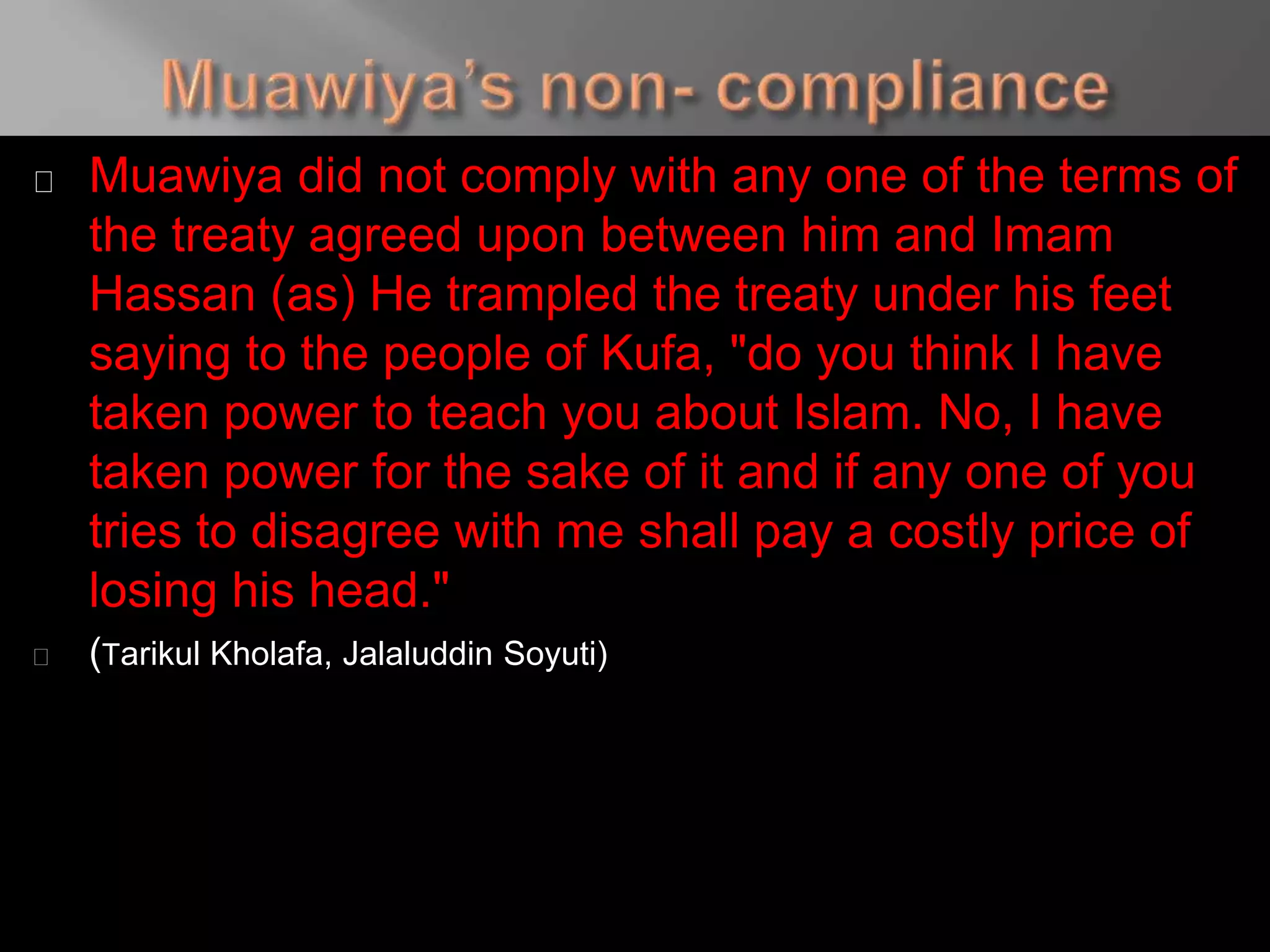 Muawiya did not comply with any one of the terms of
the treaty agreed upon between him and Imam
Hassan (as) He trampled the treaty under his feet
saying to the people of Kufa, "do you think I have
taken power to teach you about Islam. No, I have
taken power for the sake of it and if any one of you
tries to disagree with me shall pay a costly price of
losing his head."
(Tarikul Kholafa, Jalaluddin Soyuti)
 
