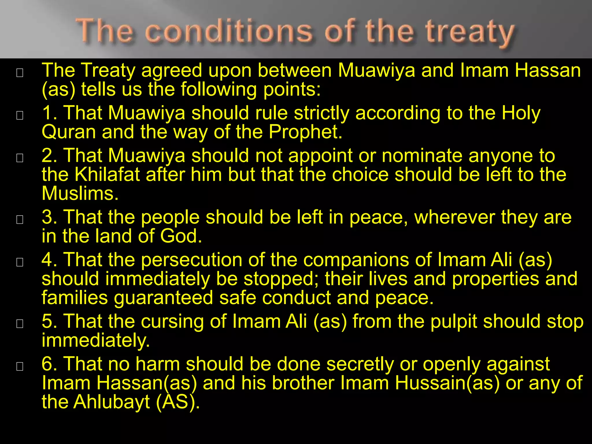 The Treaty agreed upon between Muawiya and Imam Hassan
(as) tells us the following points:
1. That Muawiya should rule strictly according to the Holy
Quran and the way of the Prophet.
2. That Muawiya should not appoint or nominate anyone to
the Khilafat after him but that the choice should be left to the
Muslims.
3. That the people should be left in peace, wherever they are
in the land of God.
4. That the persecution of the companions of Imam Ali (as)
should immediately be stopped; their lives and properties and
families guaranteed safe conduct and peace.
5. That the cursing of Imam Ali (as) from the pulpit should stop
immediately.
6. That no harm should be done secretly or openly against
Imam Hassan(as) and his brother Imam Hussain(as) or any of
the Ahlubayt (AS).
 