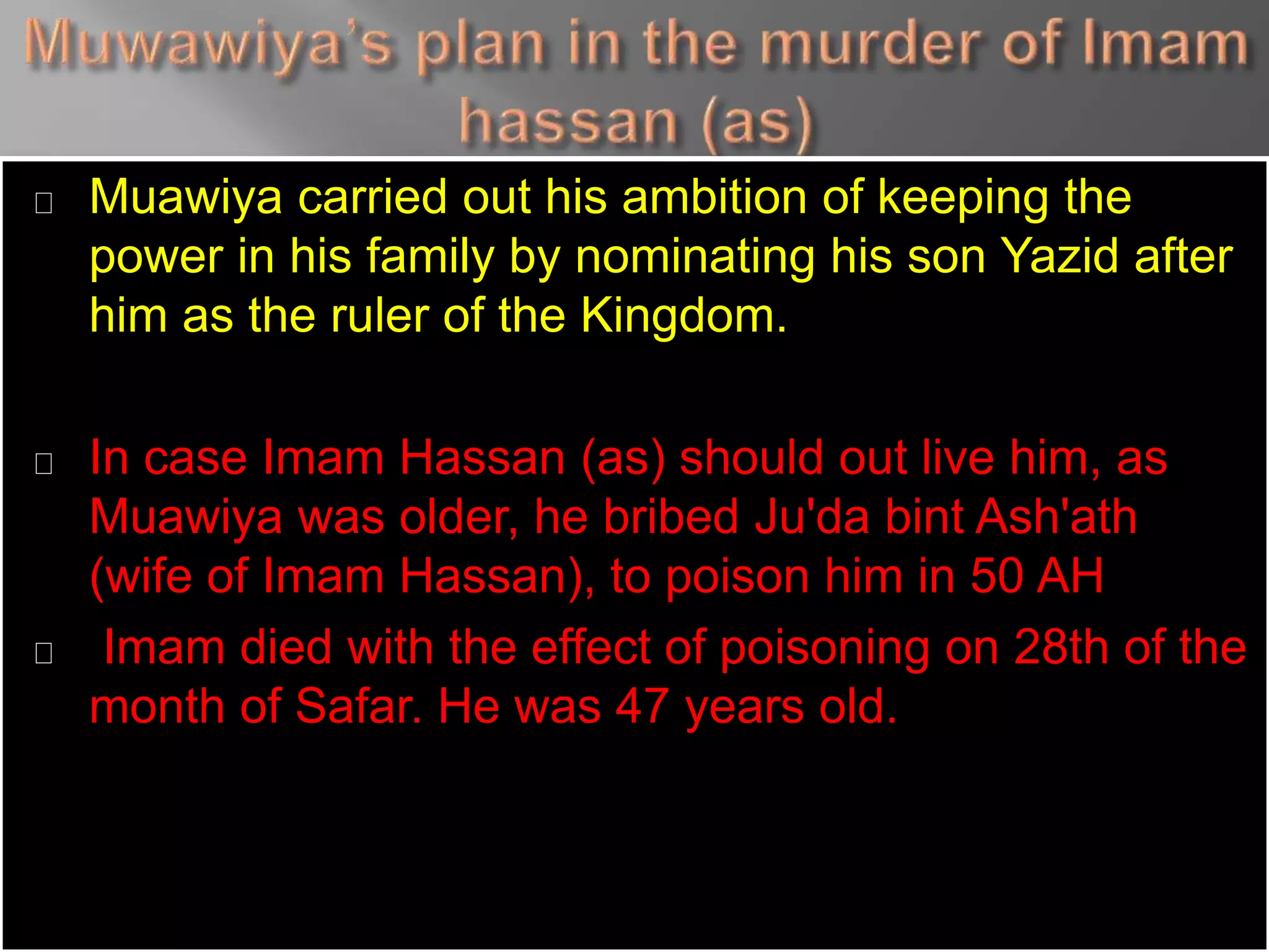 Muawiya carried out his ambition of keeping the
power in his family by nominating his son Yazid after
him as the ruler of the Kingdom.
In case Imam Hassan (as) should out live him, as
Muawiya was older, he bribed Ju'da bint Ash'ath
(wife of Imam Hassan), to poison him in 50 AH
Imam died with the effect of poisoning on 28th of the
month of Safar. He was 47 years old.
 