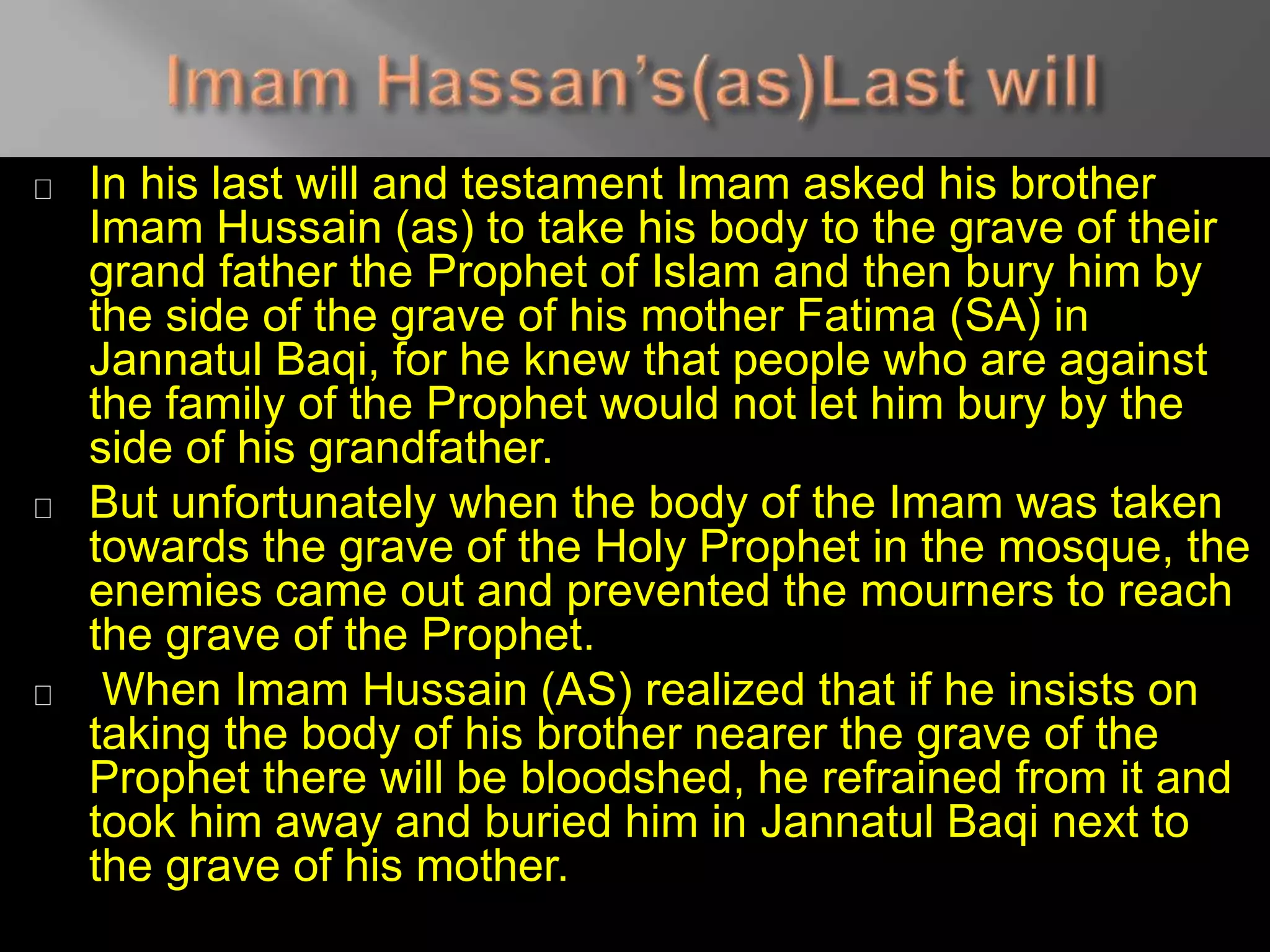 In his last will and testament Imam asked his brother
Imam Hussain (as) to take his body to the grave of their
grand father the Prophet of Islam and then bury him by
the side of the grave of his mother Fatima (SA) in
Jannatul Baqi, for he knew that people who are against
the family of the Prophet would not let him bury by the
side of his grandfather.
But unfortunately when the body of the Imam was taken
towards the grave of the Holy Prophet in the mosque, the
enemies came out and prevented the mourners to reach
the grave of the Prophet.
When Imam Hussain (AS) realized that if he insists on
taking the body of his brother nearer the grave of the
Prophet there will be bloodshed, he refrained from it and
took him away and buried him in Jannatul Baqi next to
the grave of his mother.
 
