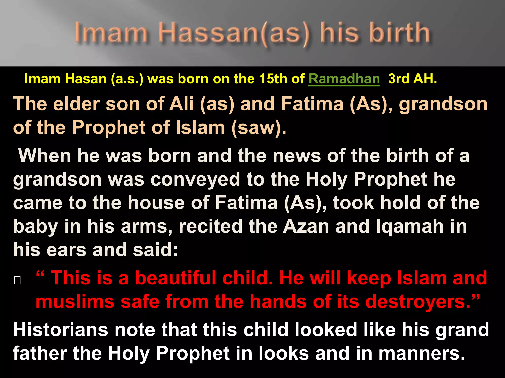 Imam Hasan (a.s.) was born on the 15th of Ramadhan 3rd AH.
The elder son of Ali (as) and Fatima (As), grandson
of the Prophet of Islam (saw).
When he was born and the news of the birth of a
grandson was conveyed to the Holy Prophet he
came to the house of Fatima (As), took hold of the
baby in his arms, recited the Azan and Iqamah in
his ears and said:
“ This is a beautiful child. He will keep Islam and
muslims safe from the hands of its destroyers.”
Historians note that this child looked like his grand
father the Holy Prophet in looks and in manners.
 