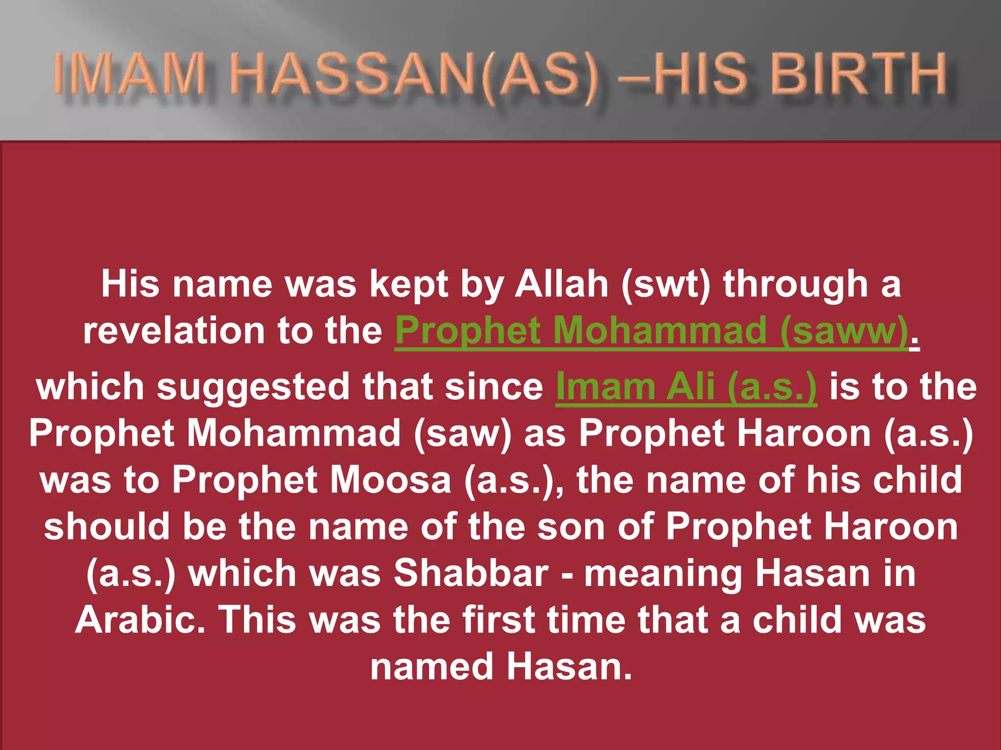 His name was kept by Allah (swt) through a
revelation to the Prophet Mohammad (saww).
which suggested that since Imam Ali (a.s.) is to the
Prophet Mohammad (saw) as Prophet Haroon (a.s.)
was to Prophet Moosa (a.s.), the name of his child
should be the name of the son of Prophet Haroon
(a.s.) which was Shabbar - meaning Hasan in
Arabic. This was the first time that a child was
named Hasan.
 