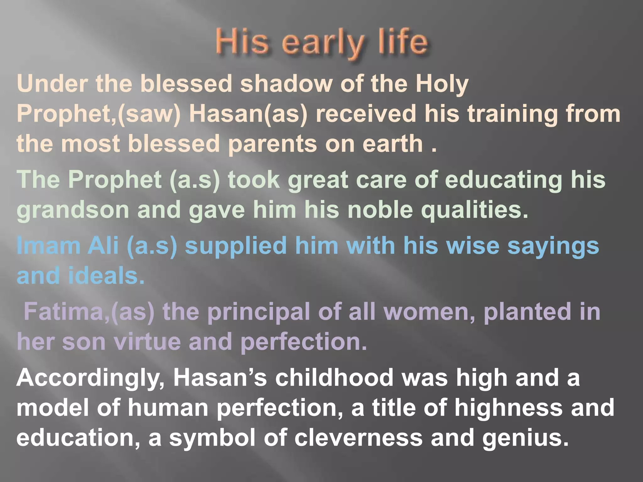 Under the blessed shadow of the Holy
Prophet,(saw) Hasan(as) received his training from
the most blessed parents on earth .
The Prophet (a.s) took great care of educating his
grandson and gave him his noble qualities.
Imam Ali (a.s) supplied him with his wise sayings
and ideals.
Fatima,(as) the principal of all women, planted in
her son virtue and perfection.
Accordingly, Hasan’s childhood was high and a
model of human perfection, a title of highness and
education, a symbol of cleverness and genius.
 