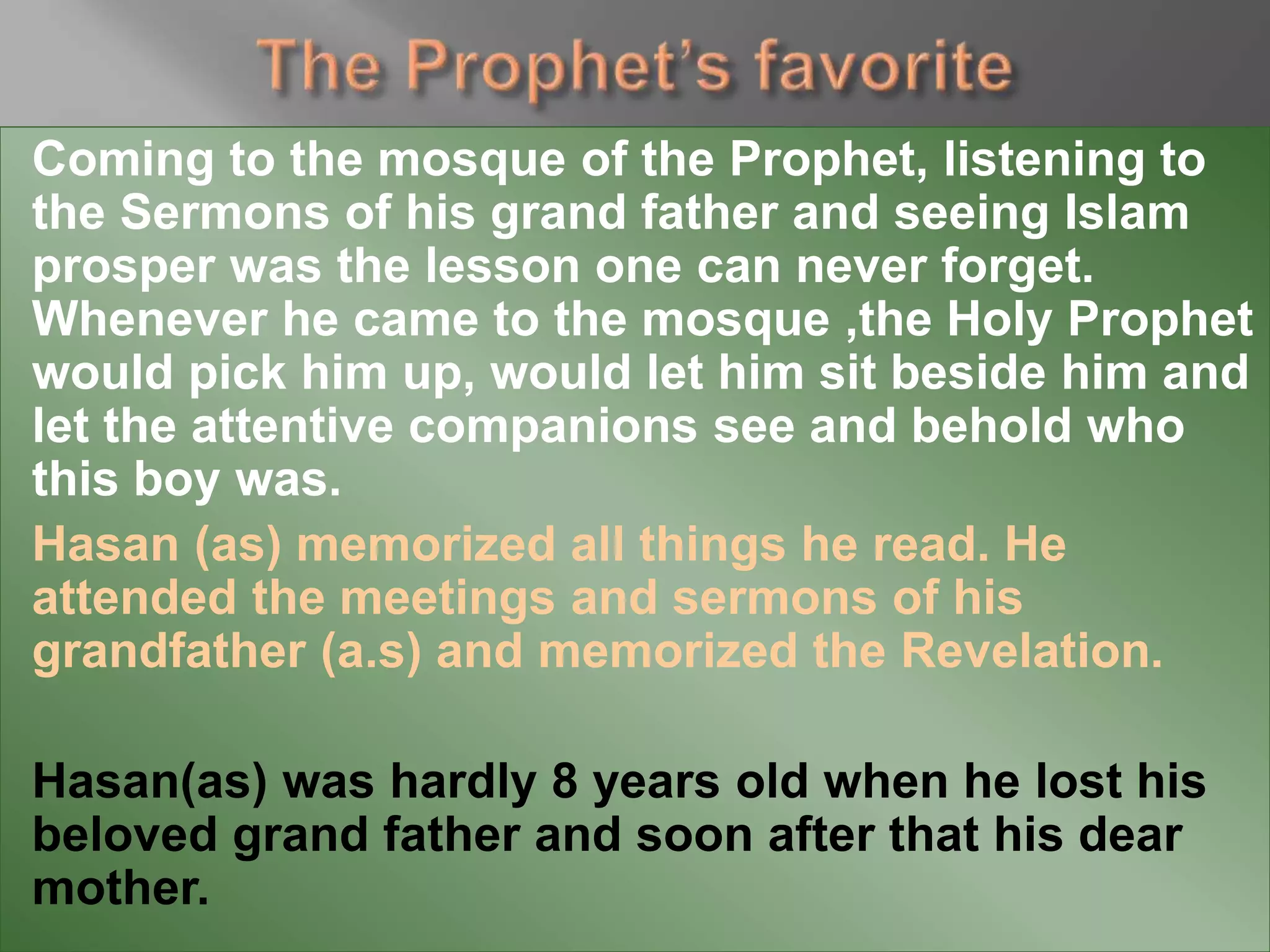Coming to the mosque of the Prophet, listening to
the Sermons of his grand father and seeing Islam
prosper was the lesson one can never forget.
Whenever he came to the mosque ,the Holy Prophet
would pick him up, would let him sit beside him and
let the attentive companions see and behold who
this boy was.
Hasan (as) memorized all things he read. He
attended the meetings and sermons of his
grandfather (a.s) and memorized the Revelation.
Hasan(as) was hardly 8 years old when he lost his
beloved grand father and soon after that his dear
mother.
 