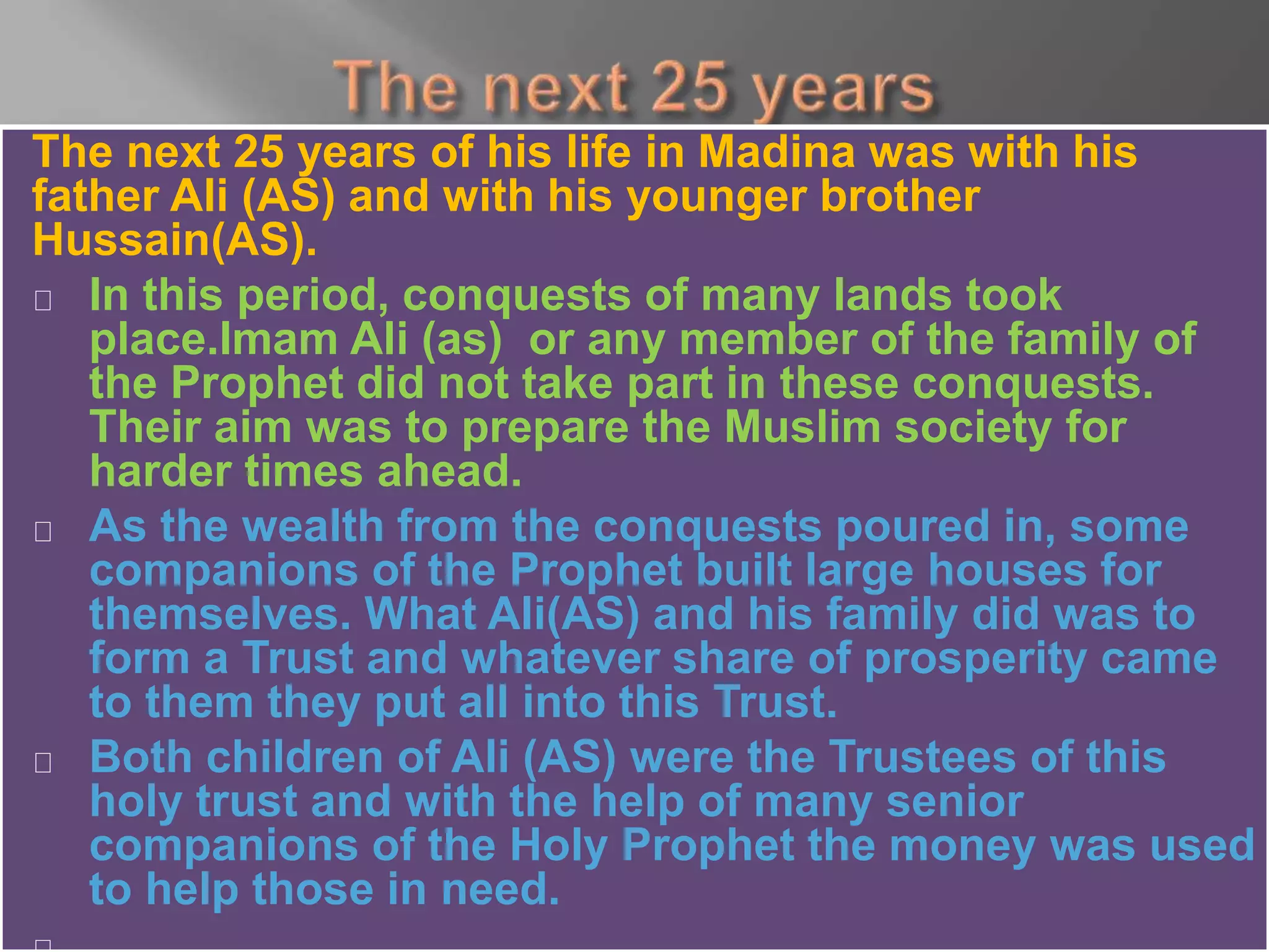 The next 25 years of his life in Madina was with his
father Ali (AS) and with his younger brother
Hussain(AS).
In this period, conquests of many lands took
place.Imam Ali (as) or any member of the family of
the Prophet did not take part in these conquests.
Their aim was to prepare the Muslim society for
harder times ahead.
As the wealth from the conquests poured in, some
companions of the Prophet built large houses for
themselves. What Ali(AS) and his family did was to
form a Trust and whatever share of prosperity came
to them they put all into this Trust.
Both children of Ali (AS) were the Trustees of this
holy trust and with the help of many senior
companions of the Holy Prophet the money was used
to help those in need.
 