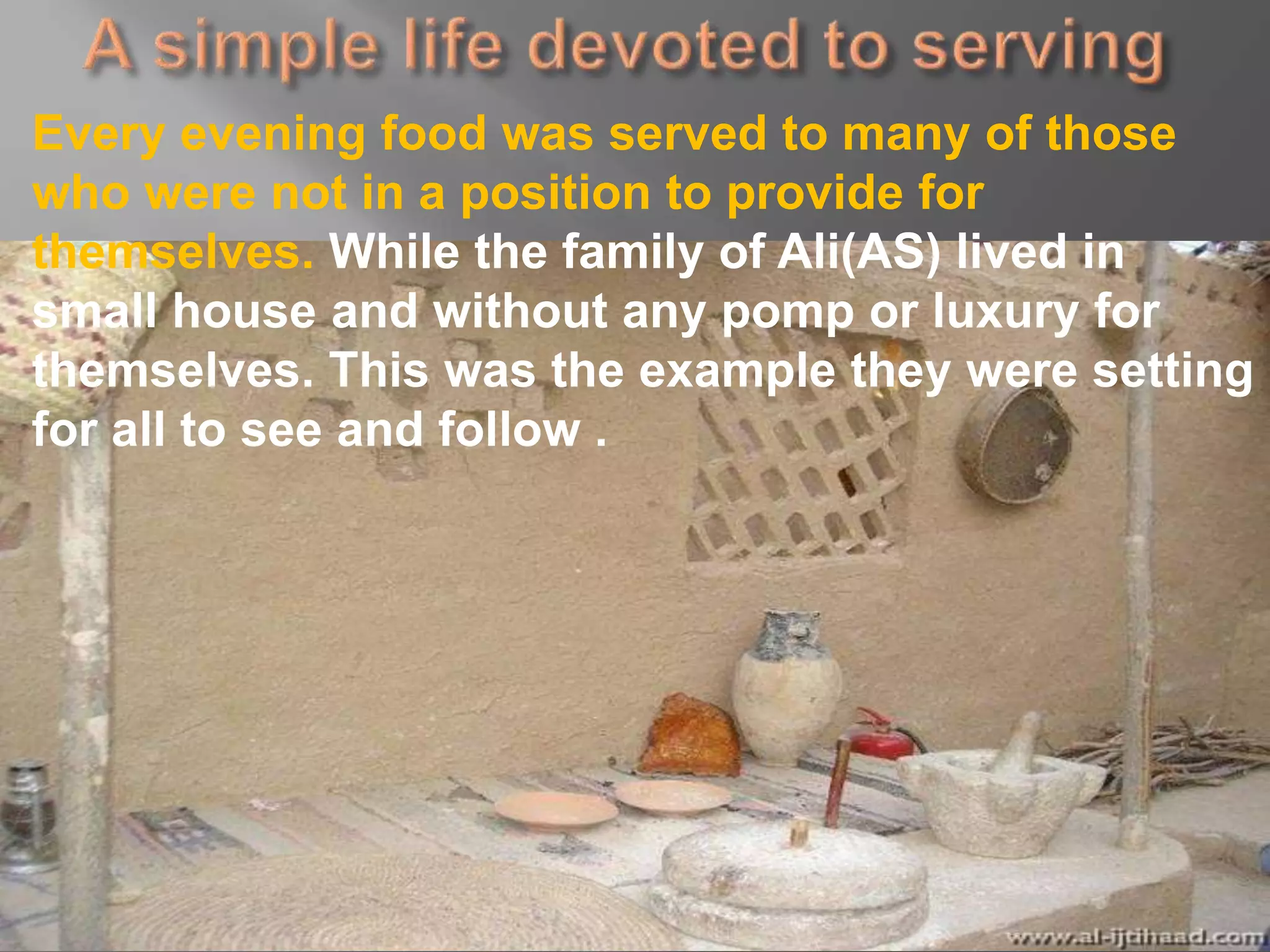 Every evening food was served to many of those
who were not in a position to provide for
themselves. While the family of Ali(AS) lived in
small house and without any pomp or luxury for
themselves. This was the example they were setting
for all to see and follow .
 