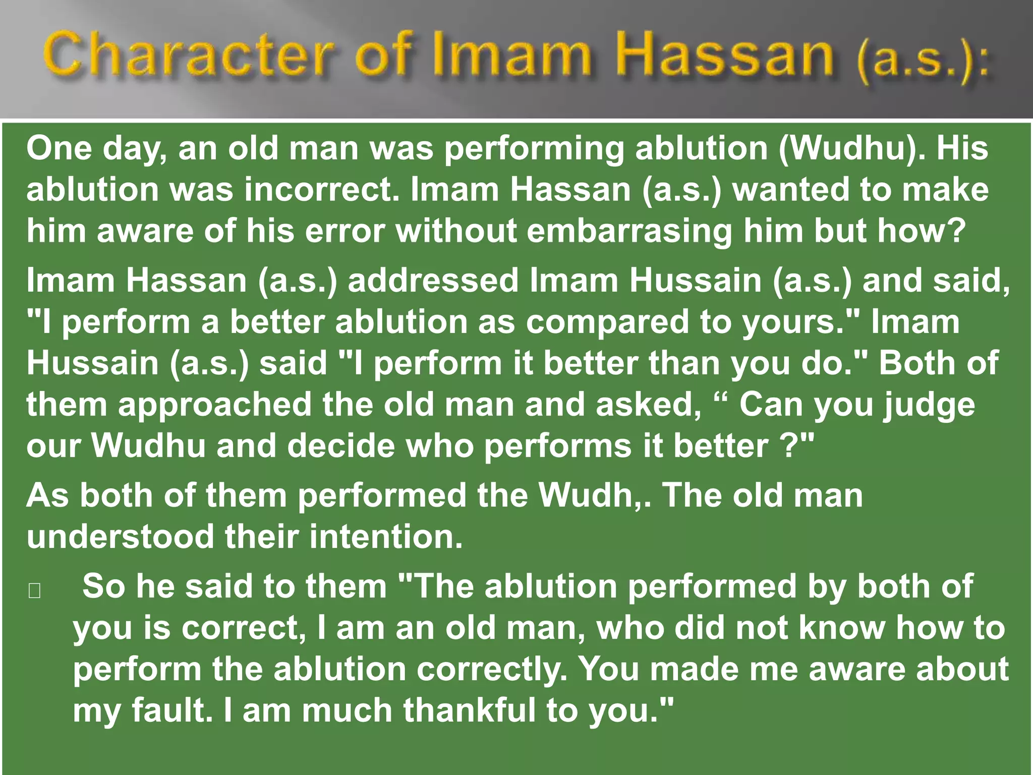 One day, an old man was performing ablution (Wudhu). His
ablution was incorrect. Imam Hassan (a.s.) wanted to make
him aware of his error without embarrasing him but how?
Imam Hassan (a.s.) addressed Imam Hussain (a.s.) and said,
"I perform a better ablution as compared to yours." Imam
Hussain (a.s.) said "I perform it better than you do." Both of
them approached the old man and asked, “ Can you judge
our Wudhu and decide who performs it better ?"
As both of them performed the Wudh,. The old man
understood their intention.
So he said to them "The ablution performed by both of
you is correct, I am an old man, who did not know how to
perform the ablution correctly. You made me aware about
my fault. I am much thankful to you."
 
