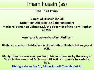 Imam husain (as) 
The Third Imam 
Name: Al-Hussain ibn Ali 
Father: ibn Abi Talib (a.s.) the first Imam 
Mother: Fatimah az-Zahra (a.s.), the daughter of the Holy Prophet 
(s.a.w.s.). 
Kunniyat (Patronymic): Abu 'Abdillah. 
Birth: He was born in Madina in the month of Shaban in the year 4 
A.H. 
Martyrdom: He was martyred with his companions by the army of 
Yazid in the month of Muharram 61 A.H. His tomb is in Karbala, 
Iraq. 
Siblings: Hasan ibn Ali, Abbas ibn Ali, Zaynab bint Ali 
 