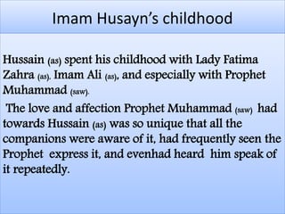 Imam Husayn’s childhood 
Hussain (as) spent his childhood with Lady Fatima 
Zahra (as), Imam Ali (as), and especially with Prophet 
Muhammad (saw). 
The love and affection Prophet Muhammad (saw) had 
towards Hussain (as) was so unique that all the 
companions were aware of it, had frequently seen the 
Prophet express it, and evenhad heard him speak of 
it repeatedly. 
 