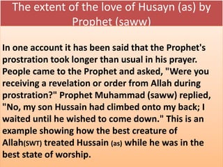The extent of the love of Husayn (as) by 
Prophet (saww) 
In one account it has been said that the Prophet's 
prostration took longer than usual in his prayer. 
People came to the Prophet and asked, "Were you 
receiving a revelation or order from Allah during 
prostration?" Prophet Muhammad (saww) replied, 
"No, my son Hussain had climbed onto my back; I 
waited until he wished to come down." This is an 
example showing how the best creature of 
Allah(SWT) treated Hussain (as) while he was in the 
best state of worship. 
 