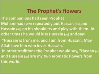 The Prophet’s flowers 
The companions had seen Prophet 
Muhammad (saw) repeatedly put Hassan (as) and 
Hussain (as) on his shoulders and play with them. At 
other times he would kiss Hussain (as) and say: 
"Hussain is from me, and I am from Hussain. May 
Allah love him who loves Hussain.“ 
In other traditions the Prophet would say, "Hassan (as) 
and Hussain (as) are my two aromatic flowers from 
this world." 
 
