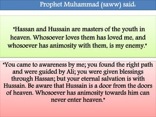 Prophet Muhammad (saww) said: 
"Hassan and Hussain are masters of the youth in 
heaven. Whosoever loves them has loved me, and 
whosoever has animosity with them, is my enemy." 
"You came to awareness by me; you found the right path 
and were guided by Ali; you were given blessings 
through Hassan; but your eternal salvation is with 
Hussain. Be aware that Hussain is a door from the doors 
of heaven. Whosoever has animosity towards him can 
never enter heaven." 
 