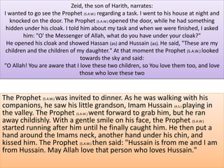 Zeid, the son of Harith, narrates: 
I wanted to go see the Prophet (S.A.W.) regarding a task. I went to his house at night and 
knocked on the door. The Prophet (S.A.W.) opened the door, while he had something 
hidden under his cloak. I told him about my task and when we were finished, I asked 
him: "O' the Messenger of Allah, what do you have under your cloak?" 
He opened his cloak and showed Hassan (as) and Hussain (as). He said, "These are my 
children and the children of my daughter." At that moment the Prophet (S.A.W.) looked 
towards the sky and said: 
"O Allah! You are aware that I love these two children, so You love them too, and love 
those who love these two 
The Prophet (S.A.W.) was invited to dinner. As he was walking with his 
companions, he saw his little grandson, Imam Hussain (A.S.) playing in 
the valley. The Prophet (S.A.W.) went forward to grab him, but he ran 
away childishly. With a gentle smile on his face, the Prophet (S.A.W.) 
started running after him until he finally caught him. He then put a 
hand around the Imams neck, another hand under his chin, and 
kissed him. The Prophet (S.A.W.) then said: "Hussain is from me and I am 
from Hussain. May Allah love that person who loves Hussain." 
 