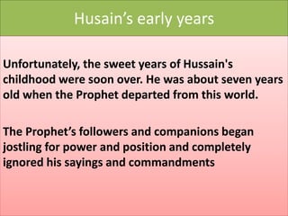 Husain’s early years 
Unfortunately, the sweet years of Hussain's 
childhood were soon over. He was about seven years 
old when the Prophet departed from this world. 
The Prophet’s followers and companions began 
jostling for power and position and completely 
ignored his sayings and commandments 
 
