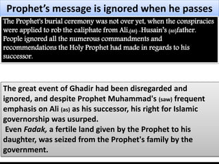 Prophet’s message is ignored when he passes 
The Prophet's burial ceremony was not over yet, when the conspiracies 
were applied to rob the caliphate from Ali,(as) -Husain’s (as)father. 
People ignored all the numerous commandments and 
recommendations the Holy Prophet had made in regards to his 
successor. 
The great event of Ghadir had been disregarded and 
ignored, and despite Prophet Muhammad's (saw) frequent 
emphasis on Ali (as) as his successor, his right for Islamic 
governorship was usurped. 
Even Fadak, a fertile land given by the Prophet to his 
daughter, was seized from the Prophet's family by the 
government. 
 
