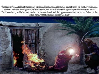 The Prophet's (saw) beloved Husain(as) witnessed the harms and injuries caused upon his mother-Fatima (as) 
over the conflicts of allegiance, and as a result, lost his mother at the age of eight because of the crisis. 
The loss of his grandfather and mother on the one hand, and the oppression metted upon his father on the 
other hand, were bothered Hussain' (as) dearly 
 