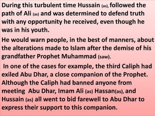 During this turbulent time Hussain (as), followed the 
path of Ali (as) and was determined to defend truth 
with any opportunity he received, even though he 
was in his youth. 
He would warn people, in the best of manners, about 
the alterations made to Islam after the demise of his 
grandfather Prophet Muhammad (saw). 
In one of the cases for example, the third Caliph had 
exiled Abu Dhar, a close companion of the Prophet. 
Although the Caliph had banned anyone from 
meeting Abu Dhar, Imam Ali (as) Hassan(as), and 
Hussain (as) all went to bid farewell to Abu Dhar to 
express their support to this companion. 
 