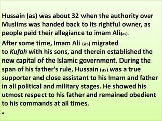 Hussain (as) was about 32 when the authority over 
Muslims was handed back to its rightful owner, as 
people paid their allegiance to imam Ali(as). 
After some time, Imam Ali (as) migrated 
to Kufah with his sons, and therein established the 
new capital of the Islamic government. During the 
span of his father's rule, Hussain (as) was a true 
supporter and close assistant to his Imam and father 
in all political and military stages. He showed his 
utmost respect to his father and remained obedient 
to his commands at all times. 
• 
 