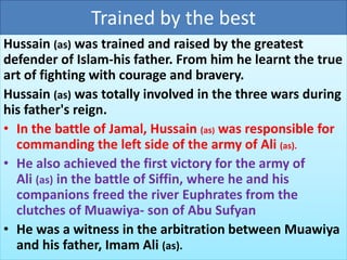 Trained by the best 
Hussain (as) was trained and raised by the greatest 
defender of Islam-his father. From him he learnt the true 
art of fighting with courage and bravery. 
Hussain (as) was totally involved in the three wars during 
his father's reign. 
• In the battle of Jamal, Hussain (as) was responsible for 
commanding the left side of the army of Ali (as). 
• He also achieved the first victory for the army of 
Ali (as) in the battle of Siffin, where he and his 
companions freed the river Euphrates from the 
clutches of Muawiya- son of Abu Sufyan 
• He was a witness in the arbitration between Muawiya 
and his father, Imam Ali (as). 
 