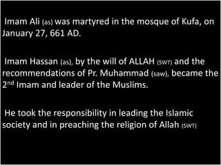 Imam Ali (as) was martyred in the mosque of Kufa, on 
January 27, 661 AD. 
Imam Hassan (as), by the will of ALLAH (SWT) and the 
recommendations of Pr. Muhammad (saw), became the 
2nd Imam and leader of the Muslims. 
He took the responsibility in leading the Islamic 
society and in preaching the religion of Allah (SWT) 
 