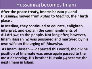 Hussain(as) becomes Imam 
After the peace treaty, Imams hassan (as) and 
Hussain(as) moved from Kufah to Medina, their birth 
place . 
In Medina, they continued to educate, enlighten, 
interpret, and explain the commandments of 
ALLAH (SWT) to the people. Not long after, however, 
Imam Hassan (as) was poisoned and martyred by his 
own wife on the urging of Muawiya. 
As Imam Hassan (as) departed this world, the divine 
position of Imamate was once again passed to the 
most deserving. His brother Hussain (as) became the 
next Imam in Islam. 
 