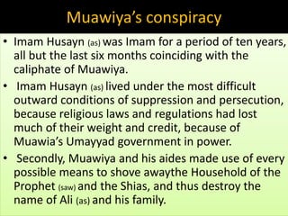 Muawiya’s conspiracy 
• Imam Husayn (as) was Imam for a period of ten years, 
all but the last six months coinciding with the 
caliphate of Muawiya. 
• Imam Husayn (as) lived under the most difficult 
outward conditions of suppression and persecution, 
because religious laws and regulations had lost 
much of their weight and credit, because of 
Muawia’s Umayyad government in power. 
• Secondly, Muawiya and his aides made use of every 
possible means to shove awaythe Household of the 
Prophet (saw) and the Shias, and thus destroy the 
name of Ali (as) and his family. 
 
