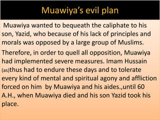 Muawiya’s evil plan 
Muawiya wanted to bequeath the caliphate to his 
son, Yazid, who because of his lack of principles and 
morals was opposed by a large group of Muslims. 
Therefore, in order to quell all opposition, Muawiya 
had implemented severe measures. Imam Hussain 
(as)thus had to endure these days and to tolerate 
every kind of mental and spiritual agony and affliction 
forced on him by Muawiya and his aides.,until 60 
A.H., when Muawiya died and his son Yazid took his 
place. 
 