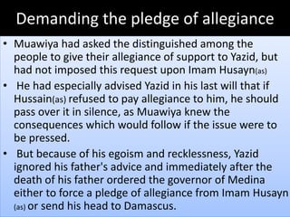 Demanding the pledge of allegiance 
• Muawiya had asked the distinguished among the 
people to give their allegiance of support to Yazid, but 
had not imposed this request upon Imam Husayn(as) 
• He had especially advised Yazid in his last will that if 
Hussain(as) refused to pay allegiance to him, he should 
pass over it in silence, as Muawiya knew the 
consequences which would follow if the issue were to 
be pressed. 
• But because of his egoism and recklessness, Yazid 
ignored his father's advice and immediately after the 
death of his father ordered the governor of Medina 
either to force a pledge of allegiance from Imam Husayn 
(as) or send his head to Damascus. 
 