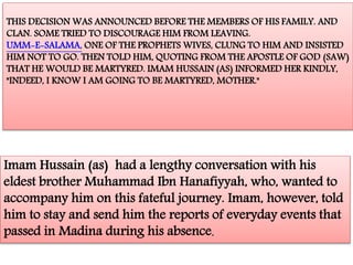 THIS DECISION WAS ANNOUNCED BEFORE THE MEMBERS OF HIS FAMILY. AND 
CLAN. SOME TRIED TO DISCOURAGE HIM FROM LEAVING. 
UMM-E-SALAMA, ONE OF THE PROPHETS WIVES, CLUNG TO HIM AND INSISTED 
HIM NOT TO GO. THEN TOLD HIM, QUOTING FROM THE APOSTLE OF GOD (SAW) 
THAT HE WOULD BE MARTYRED. IMAM HUSSAIN (AS) INFORMED HER KINDLY, 
"INDEED, I KNOW I AM GOING TO BE MARTYRED, MOTHER." 
Imam Hussain (as) had a lengthy conversation with his 
eldest brother Muhammad Ibn Hanafiyyah, who, wanted to 
accompany him on this fateful journey. Imam, however, told 
him to stay and send him the reports of everyday events that 
passed in Madina during his absence. 
 