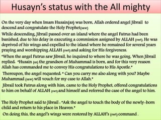 Husayn’s status with the All mighty 
On the very day when Imam Husain(as) was born, Allah ordered angel Jibrail to 
descend and congratulate the Holy Prophet(saw) 
While descending, Jibrail passed over an island where the angel Futrus had been 
banished, due to his delay in executing a commission assigned by ALLAH (swt). He was 
deprived of his wings and expelled to the island where he remained for several years 
praying and worshipping ALLAH (swt) and asking for His forgiveness. 
"When the angel Futrus saw Jibrail, he inquired to where he was going. When Jibrail 
replied: “Husain (as) the grandson of Muhammad is born, and for this very reason 
Allah has commanded me to convey His congratulations to His Apostle.” 
Thereupon, the angel requested: “ Can you carry me also along with you? Maybe 
Muhammad (saw) will vouch for my case to Allah.” 
Jibrail took Futrus along with him, came to the Holy Prophet, offered congratulations 
to him on behalf of ALLAH (swt) and himself and referred the case of the angel to him. 
The Holy Prophet said to Jibrail : “Ask the angel to touch the body of the newly-born 
child and return to his place in Heaven.” 
On doing this, the angel’s wings were restored by ALLAH’s (swt) command . 
 