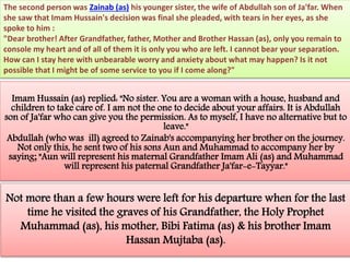 The second person was Zainab (as) his younger sister, the wife of Abdullah son of Ja'far. When 
she saw that Imam Hussain's decision was final she pleaded, with tears in her eyes, as she 
spoke to him : 
"Dear brother! After Grandfather, father, Mother and Brother Hassan (as), only you remain to 
console my heart and of all of them it is only you who are left. I cannot bear your separation. 
How can I stay here with unbearable worry and anxiety about what may happen? Is it not 
possible that I might be of some service to you if I come along?" 
Imam Hussain (as) replied: "No sister. You are a woman with a house, husband and 
children to take care of. I am not the one to decide about your affairs. It is Abdullah 
son of Ja'far who can give you the permission. As to myself, I have no alternative but to 
leave." 
Abdullah (who was ill) agreed to Zainab's accompanying her brother on the journey. 
Not only this, he sent two of his sons Aun and Muhammad to accompany her by 
saying; "Aun will represent his maternal Grandfather Imam Ali (as) and Muhammad 
will represent his paternal Grandfather Ja'far-e-Tayyar." 
Not more than a few hours were left for his departure when for the last 
time he visited the graves of his Grandfather, the Holy Prophet 
Muhammad (as), his mother, Bibi Fatima (as) & his brother Imam 
Hassan Mujtaba (as). 
 