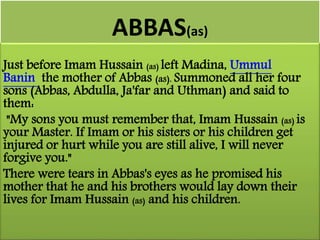 ABBAS(as) 
Just before Imam Hussain (as) left Madina, Ummul 
Banin the mother of Abbas (as). Summoned all her four 
sons (Abbas, Abdulla, Ja'far and Uthman) and said to 
them: 
"My sons you must remember that, Imam Hussain (as) is 
your Master. If Imam or his sisters or his children get 
injured or hurt while you are still alive, I will never 
forgive you." 
There were tears in Abbas's eyes as he promised his 
mother that he and his brothers would lay down their 
lives for Imam Hussain (as) and his children. 
 
