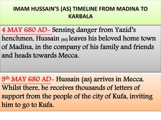 IMAM HUSSAIN’S (AS) TIMELINE FROM MADINA TO 
KARBALA 
4 MAY 680 AD- Sensing danger from Yazid’s 
henchmen, Hussain (as) leaves his beloved home town 
of Madina, in the company of his family and friends 
and heads towards Mecca. 
9th MAY 680 AD- Hussain (as) arrives in Mecca. 
Whilst there, he receives thousands of letters of 
support from the people of the city of Kufa, inviting 
him to go to Kufa. 
 