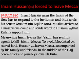 Imam Hussain(as) forced to leave Mecca 
9th JULY 680 Imam Hussain (as) as the Imam of the 
time has to respond to the invitation and thus sends 
his cousin Muslim Bin Aqil to Kufa. Muslim arrives to 
a massive welcome and sends word to Hussain (as) that 
Kufans support him. 
Meanwhile Imam learns that Yazid has sent his 
agents to kill him in Mecca. To avoid bloodshed on 
sacred land, Hussain (as) leaves Mecca, accompanied 
by his family and friends, in the middle of the Hajj 
ceremonies and journeys towards Kufa. 
 