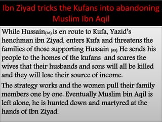 Ibn Ziyad tricks the Kufans into abandoning 
Muslim Ibn Aqil 
While Hussain(as) is en route to Kufa, Yazid’s 
henchman ibn Ziyad, enters Kufa and threatens the 
families of those supporting Hussain (as). He sends his 
people to the homes of the kufans and scares the 
wives that their husbands and sons will all be killed 
and they will lose their source of income. 
The strategy works and the women pull their family 
members one by one. Eventually Muslim bin Aqil is 
left alone, he is hunted down and martyred at the 
hands of Ibn Ziyad. 
 
