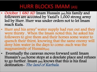 HURR BLOCKS IMAM (AS) 
• October 1 680 AD Imam Hussain (as) his family and 
followers are accosted by Yazid’s 1,000 strong army 
led by Hurr. Hurr was under orders not to let Imam 
reach Kufa. 
• Hurr and his army’ water supply had run out and they 
were thirsty . When the Imam noted this, he asked his 
followers to give them and their horses some water to 
quench their thirst, knowing that the same enemy will 
deny him water in the days to come-such was the 
magnanimity of Hussain(as) 
• Eventually the caravan moves forward until Imam 
Hussain’s (as) horse stops at a desolate place and refuses 
to go further. Imam (as) knows that this is his final 
destination-The land of Karbala. 
 