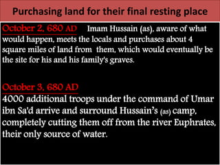 Purchasing land for their final resting place 
October 2, 680 AD Imam Hussain (as), aware of what 
would happen, meets the locals and purchases about 4 
square miles of land from them, which would eventually be 
the site for his and his family's graves. 
October 3, 680 AD 
4000 additional troops under the command of Umar 
ibn Sa'd arrive and surround Hussain’s (as) camp, 
completely cutting them off from the river Euphrates, 
their only source of water. 
 