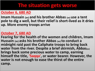 The situation gets worse 
October 6, 680 AD 
Imam Hussain (as) and his brother Abbas (as) use a tent 
pole to dig a well, but their relief is short-lived as it dries 
up. More enemy troops arrive 
October 7, 680 AD 
Fearing for the health of the women and children, Imam 
Hussain (as) asks his brother Abbas (as) to conduct a 
midnight raid past the Caliphate troops to bring back 
water from the river. Despite a brief skirmish, Abbas(as) 
brings back some precious water to camp, earning 
himself the title, 'Saqqa', or water bearer. However, the 
water is not enough to ease the thirst of the entire 
camp. 
 