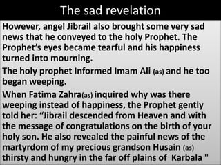 The sad revelation 
However, angel Jibrail also brought some very sad 
news that he conveyed to the holy Prophet. The 
Prophet’s eyes became tearful and his happiness 
turned into mourning. 
The holy prophet Informed Imam Ali (as) and he too 
began weeping. 
When Fatima Zahra(as) inquired why was there 
weeping instead of happiness, the Prophet gently 
told her: “Jibrail descended from Heaven and with 
the message of congratulations on the birth of your 
holy son. He also revealed the painful news of the 
martyrdom of my precious grandson Husain (as) 
thirsty and hungry in the far off plains of Karbala " 
 