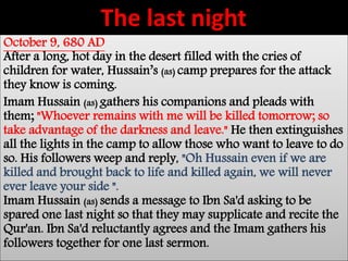 The last night 
October 9, 680 AD 
After a long, hot day in the desert filled with the cries of 
children for water, Hussain’s (as) camp prepares for the attack 
they know is coming. 
Imam Hussain (as) gathers his companions and pleads with 
them; "Whoever remains with me will be killed tomorrow; so 
take advantage of the darkness and leave." He then extinguishes 
all the lights in the camp to allow those who want to leave to do 
so. His followers weep and reply, "Oh Hussain even if we are 
killed and brought back to life and killed again, we will never 
ever leave your side ". 
Imam Hussain (as) sends a message to Ibn Sa'd asking to be 
spared one last night so that they may supplicate and recite the 
Qur'an. Ibn Sa'd reluctantly agrees and the Imam gathers his 
followers together for one last sermon. 
 
