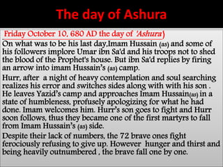 The day of Ashura 
Friday October 10, 680 AD the day of 'Ashura' ) 
On what was to be his last day,Imam Hussain (as) and some of 
his followers implore Umar ibn Sa'd and his troops not to shed 
the blood of the Prophet's house. But ibn Sa'd replies by firing 
an arrow into imam Hussain’s (as) camp. 
Hurr, after a night of heavy contemplation and soul searching 
realizes his error and switches sides along with with his son . 
He leaves Yazid’s camp and approaches Imam Hussain(as) in a 
state of humbleness, profusely apologizing for what he had 
done. Imam welcomes him. Hurr’s son goes to fight and Hurr 
soon follows, thus they became one of the first martyrs to fall 
from Imam Hussain’s (as) side. 
Despite their lack of numbers, the 72 brave ones fight 
ferociously refusing to give up. However hunger and thirst and 
being heavily outnumbered , the brave fall one by one. 
 