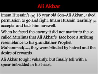 Ali Akbar 
Imam Hussain’s (as) 18 year old Son-Ali Akbar , asked 
permission to go and fight. Imam Hussain tearfully (as) 
accepts and bids him farewell. 
When he faced the enemy it did not matter to the so 
called Muslims that Ali Akbar’s face bore a striking 
resemblance to his grandfather Prophet 
Muhammad(saw), they were blinded by hatred and the 
desire of rewards. 
Ali Akbar fought valiantly, but finally fell with a 
spear imbedded in his heart. 
 
