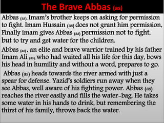 The Brave Abbas (as) 
Abbas (as), Imam’s brother keeps on asking for permission 
to fight. Imam Hussain (as) does not grant him permission, 
Finally imam gives Abbas (as) permission not to fight, 
but to try and get water for the children. 
Abbas (as) , an elite and brave warrior trained by his father 
Imam Ali (as), who had waited all his life for this day, bows 
his head in humility and without a word, prepares to go. 
Abbas (as) heads towards the river armed with just a 
spear for defense. Yazid’s soldiers run away when they 
see Abbas, well aware of his fighting power. Abbas (as) 
reaches the river easily and fills the water-bag. He takes 
some water in his hands to drink, but remembering the 
thirst of his family, throws back the water. 
 