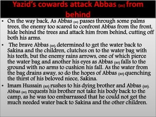 Yazid’s cowards attack Abbas (as) from 
behind 
• On the way back, As Abbas (as) passes through some palms 
trees, the enemy too scared to confront Abbas from the front, 
hide behind the trees and attack him from behind, cutting off 
both his arms. 
• The brave Abbas (as), determined to get the water back to 
Sakina and the children, clutches on to the water bag with 
his teeth, but the enemy rains arrows, one of which pierce 
the water bag and another his eyes as Abbas (as) falls to the 
ground with no arms to cushion his fall. As the water from 
the bag drains away, so do the hopes of Abbas (as) quenching 
the thirst of his beloved niece, Sakina. 
• Imam Hussain (as) rushes to his dying brother and Abbas (as). 
Abbas (as) requests his brother not take his body back to the 
camp, as he was too embarrassed that he could not get the 
much needed water back to Sakina and the other children. 
 