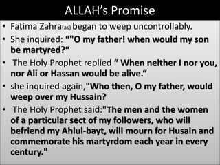 ALLAH’s Promise 
• Fatima Zahra(as) began to weep uncontrollably. 
• She inquired: “"O my father! when would my son 
be martyred?“ 
• The Holy Prophet replied “ When neither I nor you, 
nor Ali or Hassan would be alive.“ 
• she inquired again,"Who then, O my father, would 
weep over my Hussain? 
• The Holy Prophet said:"The men and the women 
of a particular sect of my followers, who will 
befriend my Ahlul-bayt, will mourn for Husain and 
commemorate his martyrdom each year in every 
century." 
 