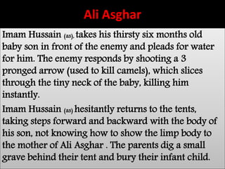 Ali Asghar 
Imam Hussain (as), takes his thirsty six months old 
baby son in front of the enemy and pleads for water 
for him. The enemy responds by shooting a 3 
pronged arrow (used to kill camels), which slices 
through the tiny neck of the baby, killing him 
instantly. 
Imam Hussain (as) hesitantly returns to the tents, 
taking steps forward and backward with the body of 
his son, not knowing how to show the limp body to 
the mother of Ali Asghar . The parents dig a small 
grave behind their tent and bury their infant child. 
 
