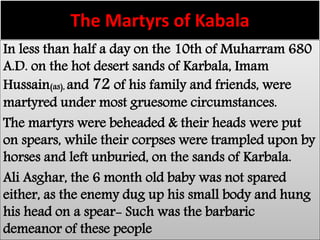 The Martyrs of Kabala 
In less than half a day on the 10th of Muharram 680 
A.D. on the hot desert sands of Karbala, Imam 
Hussain(as), and 72 of his family and friends, were 
martyred under most gruesome circumstances. 
The martyrs were beheaded & their heads were put 
on spears, while their corpses were trampled upon by 
horses and left unburied, on the sands of Karbala. 
Ali Asghar, the 6 month old baby was not spared 
either, as the enemy dug up his small body and hung 
his head on a spear- Such was the barbaric 
demeanor of these people 
 