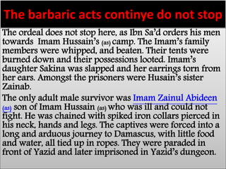 The barbaric acts continye do not stop 
The ordeal does not stop here, as Ibn Sa’d orders his men 
towards Imam Hussain’s (as) camp. The Imam’s family 
members were whipped, and beaten. Their tents were 
burned down and their possessions looted. Imam’s 
daughter Sakina was slapped and her earrings torn from 
her ears. Amongst the prisoners were Husain’s sister 
Zainab. 
The only adult male survivor was Imam Zainul Abideen 
(as) son of Imam Hussain (as) who was ill and could not 
fight. He was chained with spiked iron collars pierced in 
his neck, hands and legs. The captives were forced into a 
long and arduous journey to Damascus, with little food 
and water, all tied up in ropes. They were paraded in 
front of Yazid and later imprisoned in Yazid’s dungeon. 
 