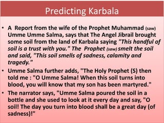 Predicting Karbala 
• A Report from the wife of the Prophet Muhammad (saw) 
Umme Umme Salma, says that The Angel Jibrail brought 
some soil from the land of Karbala saying "This handful of 
soil is a trust with you." The Prophet (saw) smelt the soil 
and said, "This soil smells of sadness, calamity and 
tragedy." 
• Umme Salma further adds, "The Holy Prophet (S) then 
told me : "O Umme Salma! When this soil turns into 
blood, you will know that my son has been martyred." 
• The narrator says, "Umme Salma poured the soil in a 
bottle and she used to look at it every day and say, "O 
soil! The day you turn into blood shall be a great day (of 
sadness)!" 
 